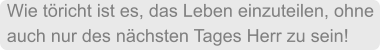 Wie töricht ist es, das Leben einzuteilen, ohne auch nur des nächsten Tages Herr zu sein!