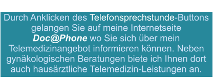 Durch Anklicken des Telefonsprechstunde-Buttons gelangen Sie auf meine Internetseite  Doc@Phone wo Sie sich über mein Telemedizinangebot informieren können. Neben gynäkologischen Beratungen biete ich Ihnen dort auch hausärztliche Telemedizin-Leistungen an.