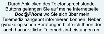 Durch Anklicken des Telefonsprechstunde-Buttons gelangen Sie auf meine Internetseite  Doc@Phone wo Sie sich über mein Telemedizinangebot informieren können. Neben gynäkologischen Beratungen biete ich Ihnen dort auch hausärztliche Telemedizin-Leistungen an.