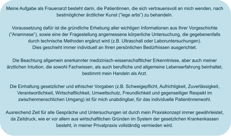 Meine Aufgabe als Frauenarzt besteht darin, die Patientinnen, die sich vertrauensvoll an mich wenden, nach bestmöglicher ärztlicher Kunst (”lege artis”) zu behandeln.  Voraussetzung dafür ist die gründliche Erhebung aller wichtigen Informationen aus Ihrer Vorgeschichte (”Anamnese”), sowie eine der Fragestellung angemessene körperliche Untersuchung, die gegebenenfalls durch technische Methoden ergänzt wird (z.B. Ultraschall oder Laboruntersuchungen). Dies geschieht immer individuell an Ihren persönlichen Bedürfnissen ausgerichtet.  Die Beachtung allgemein anerkannter medizinisch-wissenschaftlicher Erkenntnisse, aber auch meiner ärztlichen Intuition, die sowohl Fachwissen, als auch berufliche und allgemeine Lebenserfahrung beinhaltet, bestimmt mein Handeln als Arzt.  Die Einhaltung gesetzlicher und ethischer Vorgaben (z.B. Schweigepflicht, Aufrichtigkeit, Zuverlässigkeit, Verantwortlichkeit, Wirtschaftlichkeit, Umweltschutz, Freundlichkeit und gegenseitiger Respekt im zwischenmenschlichen Umgang) ist für mich unabdingbar, für das individuelle PatientinnenwohI.  Ausreichend Zeit für alle Gespräche und Untersuchungen ist durch mein Praxiskonzept immer gewährleistet, da Zeitdruck, wie er vor allem aus wirtschaftlichen Gründen im System der gesetzlichen Krankenkassen besteht, in meiner Privatpraxis vollständig vermieden wird.