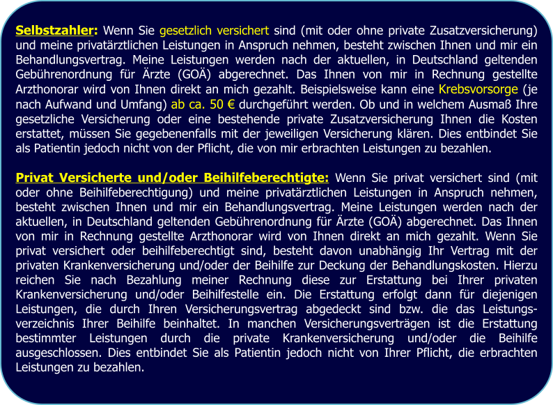 Selbstzahler: Wenn Sie gesetzlich versichert sind (mit oder ohne private Zusatzversicherung) und meine privatärztlichen Leistungen in Anspruch nehmen, besteht zwischen Ihnen und mir ein Behandlungsvertrag. Meine Leistungen werden nach der aktuellen, in Deutschland geltenden Gebührenordnung für Ärzte (GOÄ) abgerechnet. Das Ihnen von mir in Rechnung gestellte Arzthonorar wird von Ihnen direkt an mich gezahlt. Beispielsweise kann eine Krebsvorsorge (je nach Aufwand und Umfang) ab ca. 50 € durchgeführt werden. Ob und in welchem Ausmaß Ihre gesetzliche Versicherung oder eine bestehende private Zusatzversicherung Ihnen die Kosten erstattet, müssen Sie gegebenenfalls mit der jeweiligen Versicherung klären. Dies entbindet Sie als Patientin jedoch nicht von der Pflicht, die von mir erbrachten Leistungen zu bezahlen.  Privat Versicherte und/oder Beihilfeberechtigte: Wenn Sie privat versichert sind (mit oder ohne Beihilfeberechtigung) und meine privatärztlichen Leistungen in Anspruch nehmen, besteht zwischen Ihnen und mir ein Behandlungsvertrag. Meine Leistungen werden nach der aktuellen, in Deutschland geltenden Gebührenordnung für Ärzte (GOÄ) abgerechnet. Das Ihnen von mir in Rechnung gestellte Arzthonorar wird von Ihnen direkt an mich gezahlt. Wenn Sie privat versichert oder beihilfeberechtigt sind, besteht davon unabhängig Ihr Vertrag mit der privaten Krankenversicherung und/oder der Beihilfe zur Deckung der Behandlungskosten. Hierzu reichen Sie nach Bezahlung meiner Rechnung diese zur Erstattung bei Ihrer privaten Krankenversicherung und/oder Beihilfestelle ein. Die Erstattung erfolgt dann für diejenigen Leistungen, die durch Ihren Versicherungsvertrag abgedeckt sind bzw. die das Leistungs-verzeichnis Ihrer Beihilfe beinhaltet. In manchen Versicherungsverträgen ist die Erstattung bestimmter Leistungen durch die private Krankenversicherung und/oder die Beihilfe ausgeschlossen. Dies entbindet Sie als Patientin jedoch nicht von Ihrer Pflicht, die erbrachten Leistungen zu bezahlen.