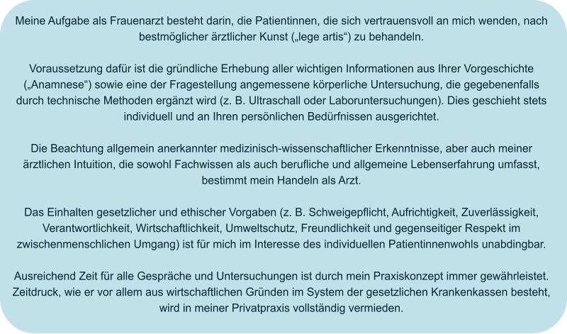 Meine Aufgabe als Frauenarzt besteht darin, die Patientinnen, die sich vertrauensvoll an mich wenden, nach bestmöglicher ärztlicher Kunst („lege artis“) zu behandeln.  Voraussetzung dafür ist die gründliche Erhebung aller wichtigen Informationen aus Ihrer Vorgeschichte („Anamnese“) sowie eine der Fragestellung angemessene körperliche Untersuchung, die gegebenenfalls durch technische Methoden ergänzt wird (z. B. Ultraschall oder Laboruntersuchungen). Dies geschieht stets individuell und an Ihren persönlichen Bedürfnissen ausgerichtet.  Die Beachtung allgemein anerkannter medizinisch-wissenschaftlicher Erkenntnisse, aber auch meiner ärztlichen Intuition, die sowohl Fachwissen als auch berufliche und allgemeine Lebenserfahrung umfasst, bestimmt mein Handeln als Arzt.  Das Einhalten gesetzlicher und ethischer Vorgaben (z. B. Schweigepflicht, Aufrichtigkeit, Zuverlässigkeit, Verantwortlichkeit, Wirtschaftlichkeit, Umweltschutz, Freundlichkeit und gegenseitiger Respekt im zwischenmenschlichen Umgang) ist für mich im Interesse des individuellen Patientinnenwohls unabdingbar.  Ausreichend Zeit für alle Gespräche und Untersuchungen ist durch mein Praxiskonzept immer gewährleistet. Zeitdruck, wie er vor allem aus wirtschaftlichen Gründen im System der gesetzlichen Krankenkassen besteht, wird in meiner Privatpraxis vollständig vermieden.
