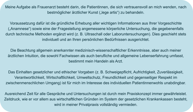 Meine Aufgabe als Frauenarzt besteht darin, die Patientinnen, die sich vertrauensvoll an mich wenden, nach bestmöglicher ärztlicher Kunst („lege artis“) zu behandeln.  Voraussetzung dafür ist die gründliche Erhebung aller wichtigen Informationen aus Ihrer Vorgeschichte („Anamnese“) sowie eine der Fragestellung angemessene körperliche Untersuchung, die gegebenenfalls durch technische Methoden ergänzt wird (z. B. Ultraschall oder Laboruntersuchungen). Dies geschieht stets individuell und an Ihren persönlichen Bedürfnissen ausgerichtet.  Die Beachtung allgemein anerkannter medizinisch-wissenschaftlicher Erkenntnisse, aber auch meiner ärztlichen Intuition, die sowohl Fachwissen als auch berufliche und allgemeine Lebenserfahrung umfasst, bestimmt mein Handeln als Arzt.  Das Einhalten gesetzlicher und ethischer Vorgaben (z. B. Schweigepflicht, Aufrichtigkeit, Zuverlässigkeit, Verantwortlichkeit, Wirtschaftlichkeit, Umweltschutz, Freundlichkeit und gegenseitiger Respekt im zwischenmenschlichen Umgang) ist für mich im Interesse des individuellen Patientinnenwohls unabdingbar.  Ausreichend Zeit für alle Gespräche und Untersuchungen ist durch mein Praxiskonzept immer gewährleistet. Zeitdruck, wie er vor allem aus wirtschaftlichen Gründen im System der gesetzlichen Krankenkassen besteht, wird in meiner Privatpraxis vollständig vermieden.