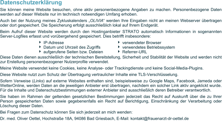 Datenschutzerklärung Sie können meine Website besuchen, ohne aktiv personenbezogene Angaben zu machen. Personenbezogene Daten werden auf dieser Website nur im technisch notwendigen Umfang erhoben. Auch bei der Nutzung meines Zykluskalenders „OLIVIA“ werden Ihre Eingaben nicht an meinen Webserver übertragen oder dort gespeichert. Die Speicherung erfolgt ausschließlich lokal auf Ihrem Endgerät. Beim Aufruf dieser Website werden durch den Hostinganbieter STRATO automatisch Informationen in sogenannten Server-Logfiles erfasst und vorübergehend gespeichert. Dies betrifft insbesondere:   Diese Daten dienen ausschließlich der technischen Bereitstellung, Sicherheit und Stabilität der Website und werden nicht zur Erstellung personenbezogener Nutzerprofile verwendet. Meine Website verwendet keine Cookies, keine Analyse- oder Trackingdienste und keine Social-Media-Plugins. Diese Website nutzt zum Schutz der Übertragung vertraulicher Inhalte eine TLS-Verschlüsselung. Sofern Verweise (Links) auf externe Websites enthalten sind, beispielsweise zu Google Maps, Facebook, Jameda oder WetterOnline, werden Daten an die jeweiligen Anbieter erst übertragen, nachdem ein solcher Link aktiv angeklickt wurde. Für die Inhalte und Datenschutzbestimmungen externer Anbieter sind ausschließlich deren Betreiber verantwortlich. Sie haben im Rahmen der geltenden gesetzlichen Bestimmungen jederzeit das Recht auf Auskunft über die zu Ihrer Person gespeicherten Daten sowie gegebenenfalls ein Recht auf Berichtigung, Einschränkung der Verarbeitung oder Löschung dieser Daten. Bei Fragen zum Datenschutz können Sie sich jederzeit an mich wenden: Dr. med. Oliver Oettel, Hochstraße 18A, 94086 Bad Griesbach, E-Mail: kontakt@frauenarzt-dr-oettel.de  	IP-Adresse 	Datum und Uhrzeit des Zugriffs 	aufgerufene Seiten bzw. Dateien 	verwendeter Browser 	verwendetes Betriebssystem 	Referrer-URL